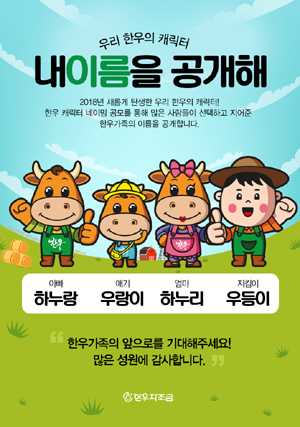 한우자조금관리위원회(위원장 민경천)가 9일, 우리 한우를 대표하는 신규 캐릭터 ‘한우패밀리’의 이름을 공개했다. 신규 캐릭터 이름은 아빠 한우 ‘하누랑’, 엄마 한우 ‘하누리’, 아기 한우 ‘우랑이’, 한우지킴이 ‘우등이’로 최종 선정됐으며, 앞으로 각종 행사와 콘텐츠로 활용해 한우의 우수성과 가치를 알리게 된다.